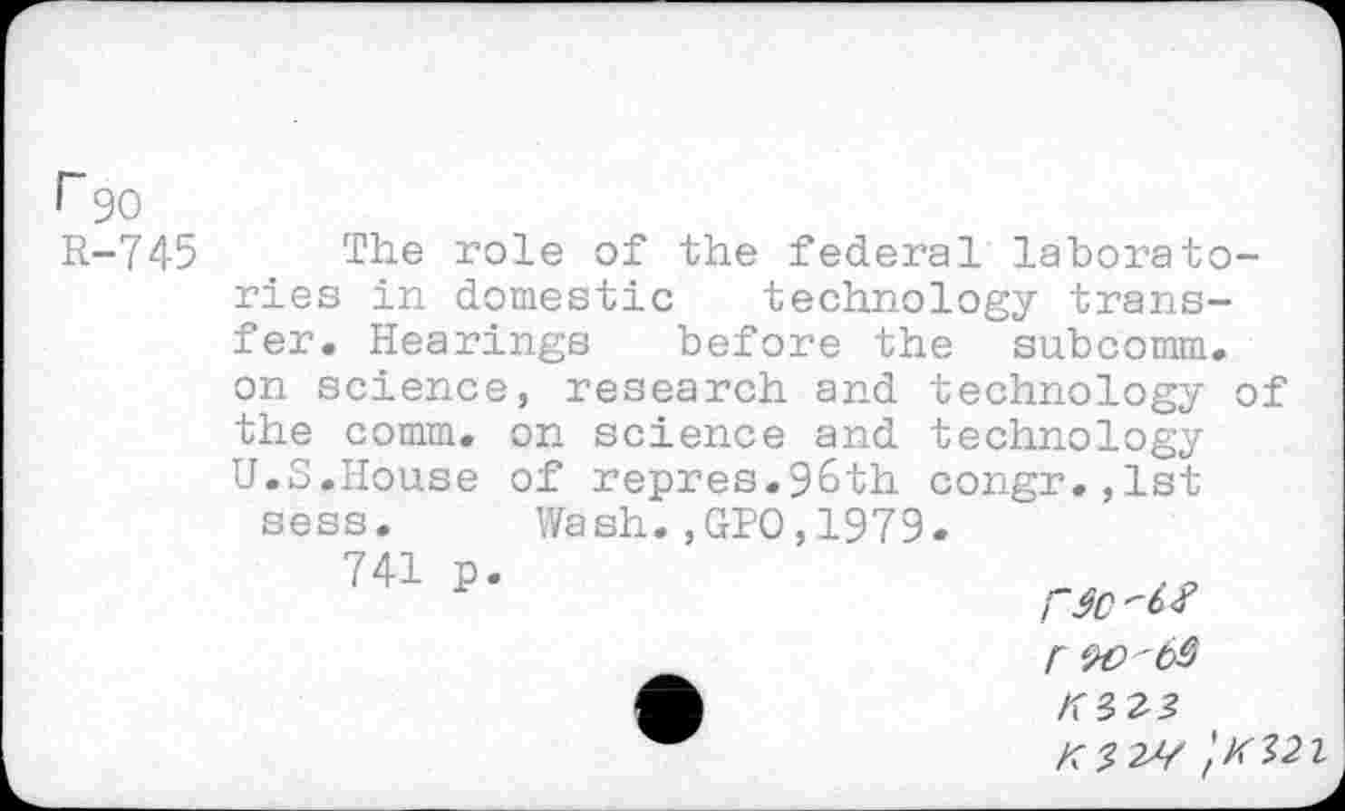 ﻿r 90 R-745
The role of the federal laboratories in domestic technology transfer. Hearings before the subcomm. on science, research and technology of the comm, on science and technology U.S.House of repres.96th congr.,lst sess. Wash.,GPO,1979 741 p

r W'63
'tK32l